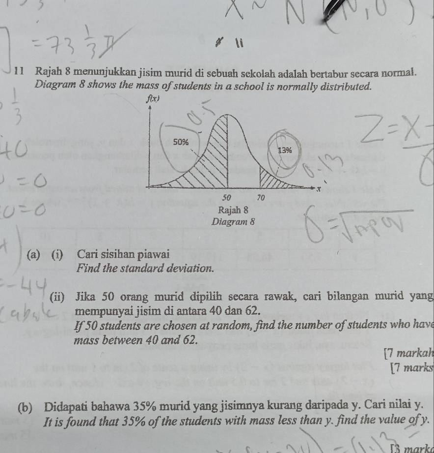 Rajah 8 menunjukkan jisim murid di sebuah sekolah adalah bertabur secara normal. 
Diagram 8 shows the mass of students in a school is normally distributed. 
(a) (i) Cari sisihan piawai 
Find the standard deviation. 
(ii) Jika 50 orang murid dipilih secara rawak, cari bilangan murid yang 
mempunyai jisim di antara 40 dan 62. 
If 50 students are chosen at random, find the number of students who have 
mass between 40 and 62. 
[7 markah 
[7 marks 
(b) Didapati bahawa 35% murid yang jisimnya kurang daripada y. Cari nilai y. 
It is found that 35% of the students with mass less than y. find the value of y. 
8 marka