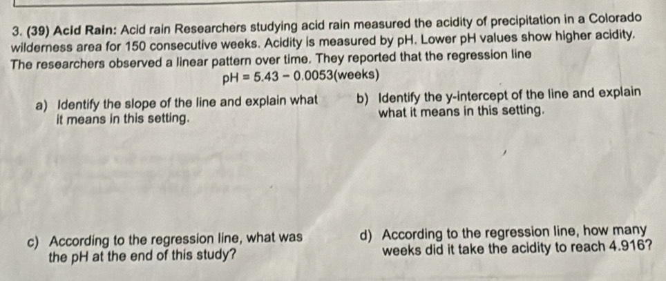(39) AcId Rain: Acid rain Researchers studying acid rain measured the acidity of precipitation in a Colorado 
wilderness area for 150 consecutive weeks. Acidity is measured by pH. Lower pH values show higher acidity. 
The researchers observed a linear pattern over time. They reported that the regression line
pH=5.43-0.0053 (weeks) 
a) Identify the slope of the line and explain what b) Identify the y-intercept of the line and explain 
it means in this setting. what it means in this setting. 
c) According to the regression line, what was d) According to the regression line, how many 
the pH at the end of this study? weeks did it take the acidity to reach 4.916?