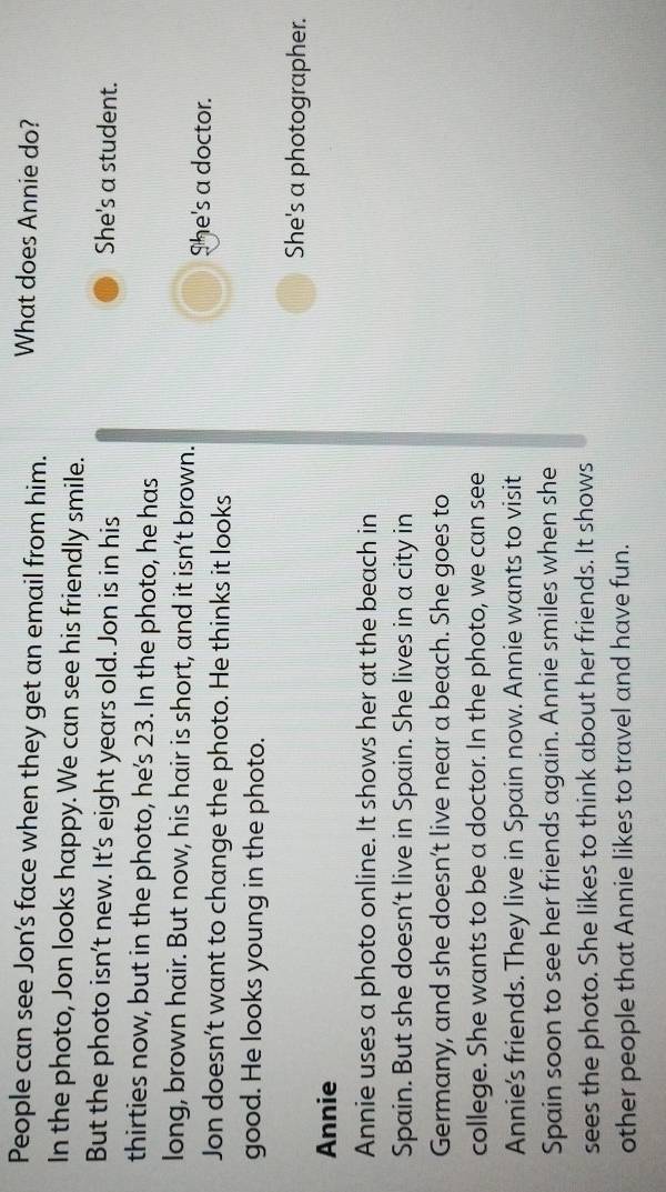People can see Jon's face when they get an email from him. What does Annie do?
In the photo, Jon looks happy. We can see his friendly smile.
But the photo isn't new. It's eight years old. Jon is in his She's a student.
thirties now, but in the photo, he’s 23. In the photo, he has
long, brown hair. But now, his hair is short, and it isn’t brown.
She's a doctor.
Jon doesn’t want to change the photo. He thinks it looks
good. He looks young in the photo.
She's a photographer.
Annie
Annie uses a photo online. It shows her at the beach in
Spain. But she doesn't live in Spain. She lives in a city in
Germany, and she doesn’t live near a beach. She goes to
college. She wants to be a doctor. In the photo, we can see
Annie's friends. They live in Spain now. Annie wants to visit
Spain soon to see her friends again. Annie smiles when she
sees the photo. She likes to think about her friends. It shows
other people that Annie likes to travel and have fun.