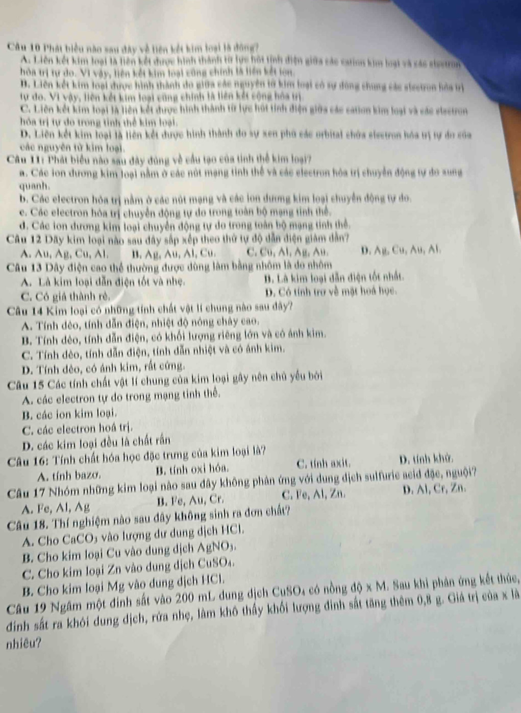 Phát biểu nào sau đây về tiên kết kim loại là đông?
A. Liên kết kim loại là liên kết được hình thành từ lực hội tỉnh điện giữa các cation kim loại và xác siestron
hòa trị tự do. Vì vậy, liên kết kim loại cũng chính là liên kết lớn.
D. Liên kết kim loại được hình thành do giữa các nguyên lờ kim loại có sự động chung các siestron hòa tị
tự đo. Vì vậy, liên kết kim loại cũng chính là liên kết cộng hóa trị
C. Liên kết kim loại là liên kết được hình thành từ lực húi tỉnh điện giữa các cation kim loại và các elastron
hóa trị tự do trong tỉnh thể kim loại.
D. Liên kết kim loại là liên kết được hình thành đo sự xen phủ các orbital chứa elestron hóa trị tự do của
các nguyên từ kim loại.
Câu 11: Phát biểu nào sau đây đùng về cầu tạo của tinh thể kim loại?
a. Các lon đương kim loại nằm ở các nút mạng tinh thể và các electron hóa trị chuyển động tự do sung
quanh.
b. Các electron hỏa trị nằm ở các nút mạng và các ion dương kim loại chuyển động tự do.
c. Các electron hóa trị chuyển động tự do trong toàn bộ mạng tinh thể.
d. Các ion dương kim loại chuyển động tự do trong toàn bộ mạng tinh thể.
Câu 12 Dãy kim loại nào sau dây sắp xếp theo thứ tự độ dẫn điện giám dẫn?
A. Au, Ag, Cu, Al.    B. Ag, Au, Al, Cu. C. Cu, Al, Ag, Au. D. Ag, Cu, Au, Al.
Câu 13 Dây điện cao thể thường được dùng làm bằng nhôm là do nhôm
A. Là kim loại dẫn điện tốt và nhẹ. B. Là kim loại dẫn điện tốt nhất.
C. Có giá thành rẻ. D. Có tính trợ về mặt hoá học.
Câu 14 Kim loại có những tính chất vật lí chung nào sau dây?
A. Tính dẻo, tính dẫn điện, nhiệt độ nóng chảy cao.
B. Tính dẻo, tính dẫn điện, có khối lượng riêng lớn và có ảnh kim.
C. Tính dèo, tính dẫn điện, tính dẫn nhiệt và có ánh kim.
D. Tính dẻo, có ánh kim, rất cứng.
Câu 15 Các tính chất vật lí chung của kim loại gây nên chủ yểu bởi
A. các electron tự do trong mạng tỉnh thể.
B. các ion kim loại.
C. các electron hoá trị.
D. các kim loại đều là chất rần
Câu 16: Tính chất hóa học đặc trưng của kim loại là?
A. tính bazo. B. tính oxi hóa. C. tính axit. D. tính khử.
Câu 17 Nhóm những kim loại nào sau dây không phản ứng với dung dịch sulfurie aeid đặc, nguội?
A. Fe, Al, Ag B. Fe, Au, Cr. C. Fe, Al, Zn. D. Al, Cr, Zn.
Câu 18. Thí nghiệm nào sau dây không sinh ra đơn chất?
A. Cho CaCO₃ vào lượng dư dung dịch HCl.
B. Cho kim loại Cu vào dung dịch AgNO₃.
C. Cho kim loại Zn vào dung dịch CuSO₄.
B. Cho kim loại Mg vào dung dịch HCl.
Câu 19 Ngâm một đinh sắt vào 200 mL dung dịch CuSO4 có nồng độ x M. Sau khi phản ứng kết thúc,
đinh sắt ra khói dung dịch, rứa nhẹ, làm khô thấy khối lượng đinh sắt tăng thêm 0,8 g. Giá trị của x là
nhiêu?