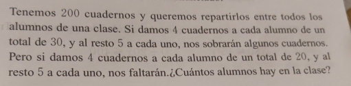 Tenemos 200 cuadernos y queremos repartirlos entre todos los 
alumnos de una clase. Si damos 4 cuadernos a cada alumno de un 
total de 30, y al resto 5 a cada uno, nos sobrarán algunos cuadernos. 
Pero si damos 4 cuadernos a cada alumno de un total de 20, y al 
resto 5 a cada uno, nos faltarán.¿Cuántos alumnos hay en la clase?