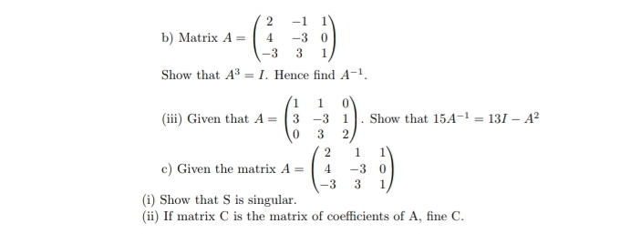 Matrix A=beginpmatrix 2&-1&1 4&-3&0 -3&3&1endpmatrix
Show that A^3=I. Hence find A^(-1). 
(iii) Given that A=beginpmatrix 1&1&0 3&-3&1 0&3&2endpmatrix. Show that 15A^(-1)=13I-A^2
c) Given the matrix A=beginpmatrix 2&1&1 4&-3&0 -3&3&1endpmatrix
(i) Show that S is singular. 
(ii) If matrix C is the matrix of coefficients of A, fine C.