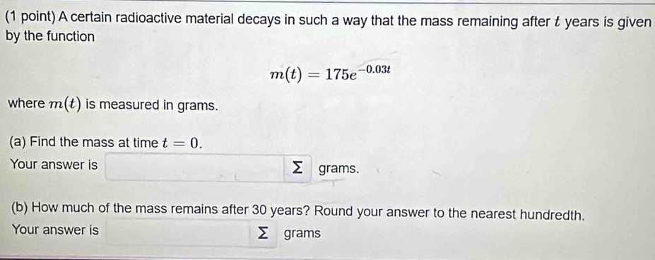 A certain radioactive material decays in such a way that the mass remaining after t years is given 
by the function
m(t)=175e^(-0.03t)
where m(t) is measured in grams. 
(a) Find the mass at time t=0. 
Your answer is grams. 
(b) How much of the mass remains after 30 years? Round your answer to the nearest hundredth. 
Your answer is Σ grams