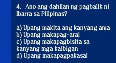 Ano ang dahilan ng pagbalik ni
Ibarra sa Pilipinas?
a) Upang makita ang kanyang ama
b) Upang makapag-aral
c) Upang makapagbisita sa
kanyang mga kaibigan
d) Upang makapagpakasal