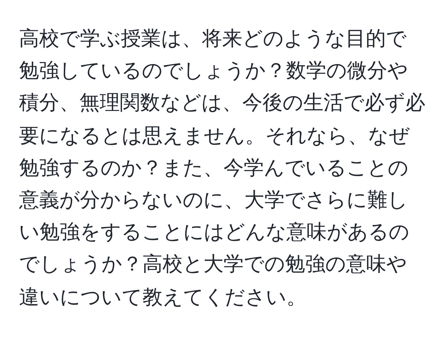 高校で学ぶ授業は、将来どのような目的で勉強しているのでしょうか？数学の微分や積分、無理関数などは、今後の生活で必ず必要になるとは思えません。それなら、なぜ勉強するのか？また、今学んでいることの意義が分からないのに、大学でさらに難しい勉強をすることにはどんな意味があるのでしょうか？高校と大学での勉強の意味や違いについて教えてください。