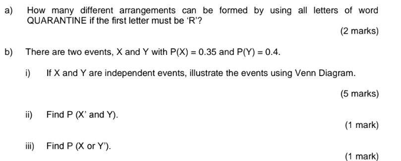 How many different arrangements can be formed by using all letters of word 
QUARANTINE if the first letter must be ‘ R ’? 
(2 marks) 
b) There are two events, X and Y with P(X)=0.35 and P(Y)=0.4. 
i) If X and Y are independent events, illustrate the events using Venn Diagram. 
(5 marks) 
ii) Find P (X' and Y). 
(1 mark) 
iii) Find P (X or Y '). 
(1 mark)