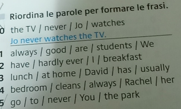 Riordina le parole per formare le frasi. 
Ở the TV / never / Jo / watches 
Jo never watches the TV. 
always / good / are / students / We 
2 have / hardly ever / I / breakfast 
3 lunch / at home / David / has / usually 
4 bedroom / cleans / always / Rachel / her 
5 go / to / never / You / the park