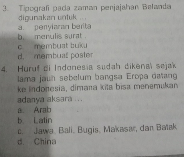 Tipografi pada zaman penjajahan Belanda
digunakan untuk ...
a. penyiaran berita
b. menulis surat .
c. membuat buku
d. membuaf poster
4. Huruf di Indonesia sudah dikenal sejak
Iama jauh sebelum bangsa Eropa datang
ke Indonesia, dimana kita bisa menemukan
adanya aksara ...
a. Arab
b. Latin
c. Jawa, Bali, Bugis, Makasar, dan Batak
d. China