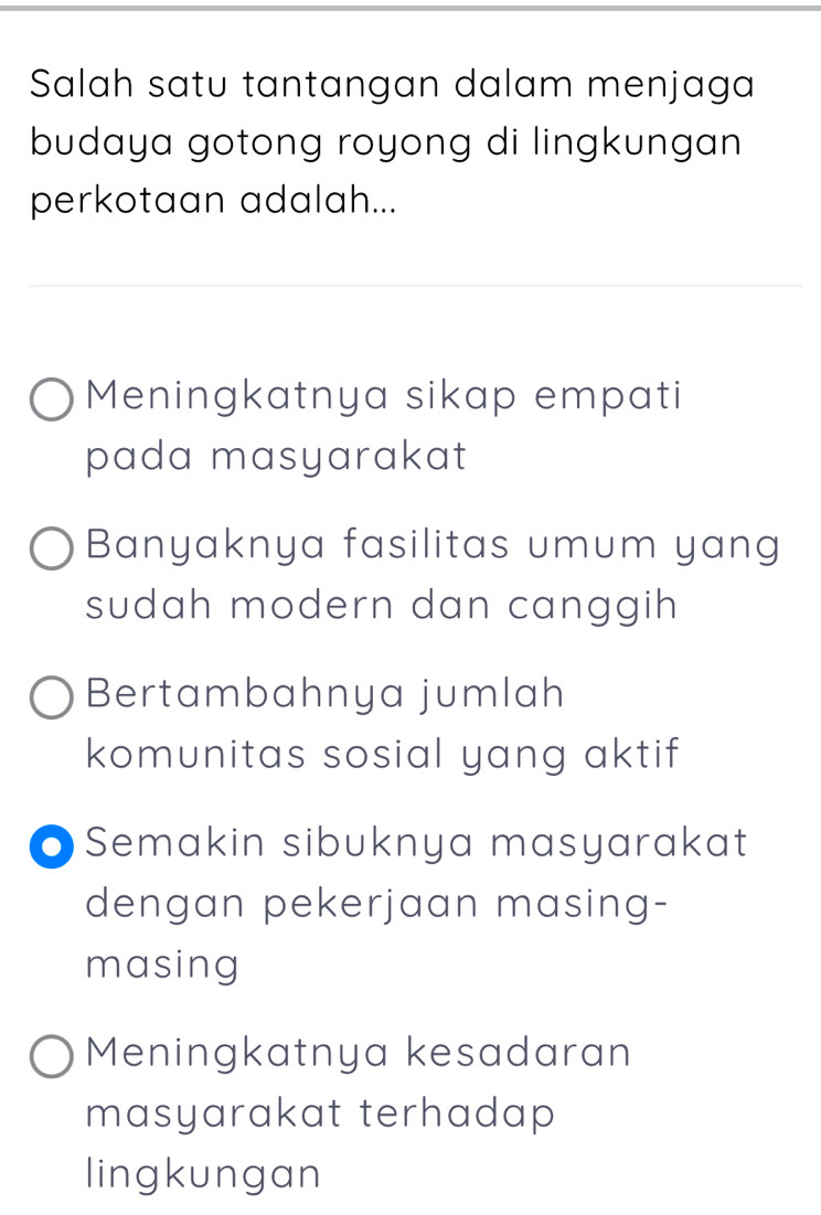 Salah satu tantangan dalam menjaga
budaya gotong royong di lingkungan 
perkotaan adalah...
Meningkatnya sikap empati
pada masyarakat
Banyaknya fasilitas umum yang
sudah modern dan canggih
Bertambahnya jumlah
komunitas sosial yang aktif
O Semakin sibuknya masyarakat
dengan pekerjaan masing-
masing
Meningkatnya kesadaran
masyarakat terhadap 
lingkungan