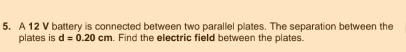 A 12 V battery is connected between two parallel plates. The separation between the 
plates is d=0.20cm. Find the electric field between the plates.