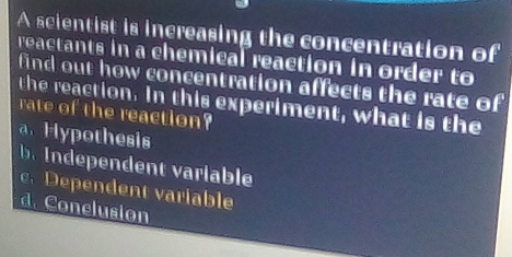 A scientist is increasing the concentration of
reactants in a chemical reaction in order to
find out how concentration affects the rate of
the reaction. In this experiment, what is the
rate of the reaction
a Hypothesis
b Independent variable
c. Dependent variable
d. Conclusion