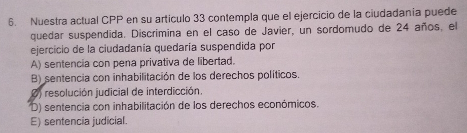 Nuestra actual CPP en su artículo 33 contempla que el ejercicio de la ciudadanía puede
quedar suspendida. Discrimina en el caso de Javier, un sordomudo de 24 años, el
ejercicio de la ciudadanía quedaría suspendida por
A) sentencia con pena privativa de libertad.
B) sentencia con inhabilitación de los derechos políticos.
0) resolución judicial de interdicción.
D) sentencia con inhabilitación de los derechos económicos.
E) sentencia judicial.