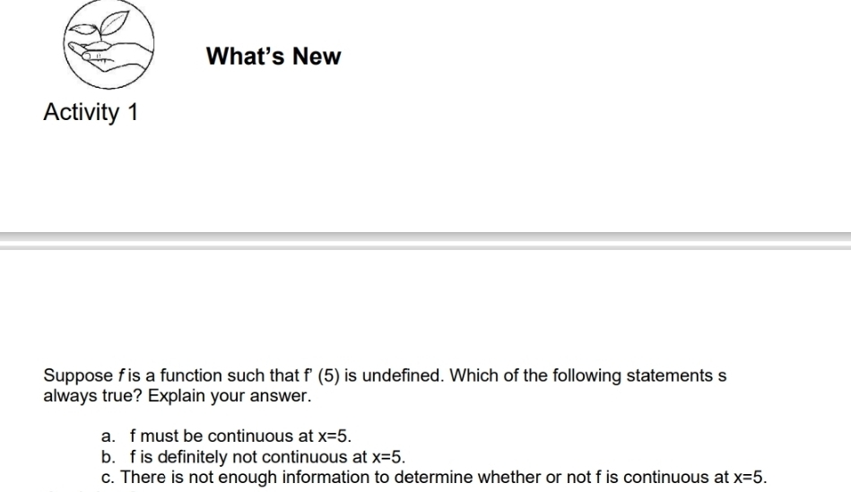 What's New
Activity 1
Suppose f is a function such that + (5) is undefined. Which of the following statements s
always true? Explain your answer.
a. f must be continuous at x=5.
b. f is definitely not continuous at x=5.
c. There is not enough information to determine whether or not f is continuous at x=5.