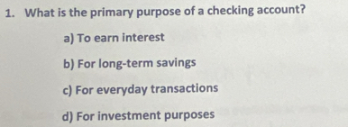 What is the primary purpose of a checking account?
a) To earn interest
b) For long-term savings
c) For everyday transactions
d) For investment purposes