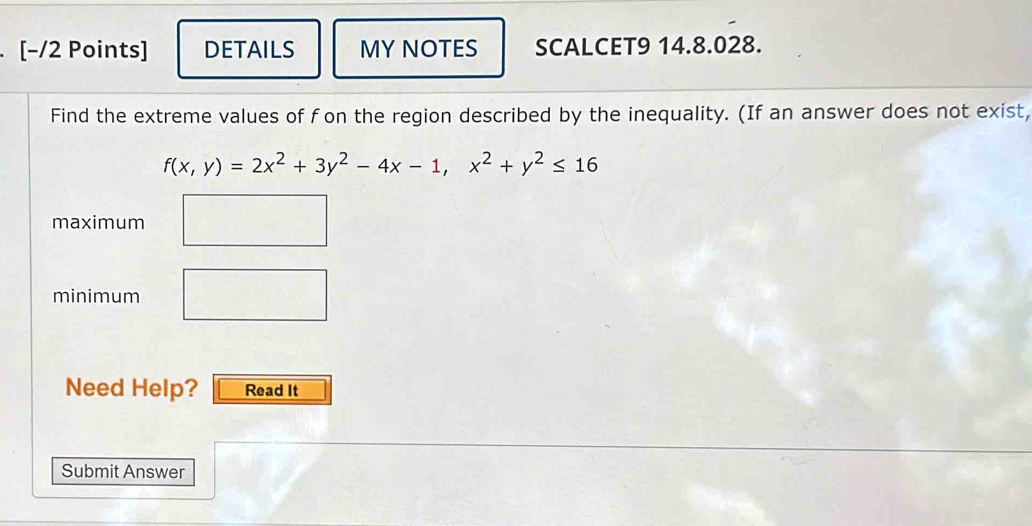 [−/2 Points] DETAILS MY NOTES SCALCET9 14.8.028. 
Find the extreme values of fon the region described by the inequality. (If an answer does not exist,
f(x,y)=2x^2+3y^2-4x-1, x^2+y^2≤ 16
maximum 
minimum 
Need Help? Read It 
Submit Answer