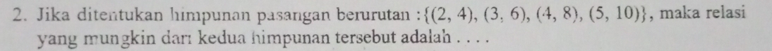 Jika ditentukan himpunan pasangan berurutan :  (2,4),(3,6),(4,8),(5,10) , maka relasi 
yang mungkin darı kedua himpunan tersebut adalah . . . .