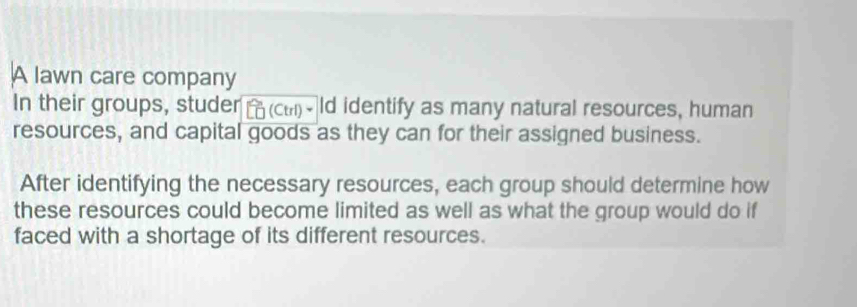 A lawn care company 
In their groups, studer (Ctrl)、 ld identify as many natural resources, human 
resources, and capital goods as they can for their assigned business. 
After identifying the necessary resources, each group should determine how 
these resources could become limited as well as what the group would do if 
faced with a shortage of its different resources.