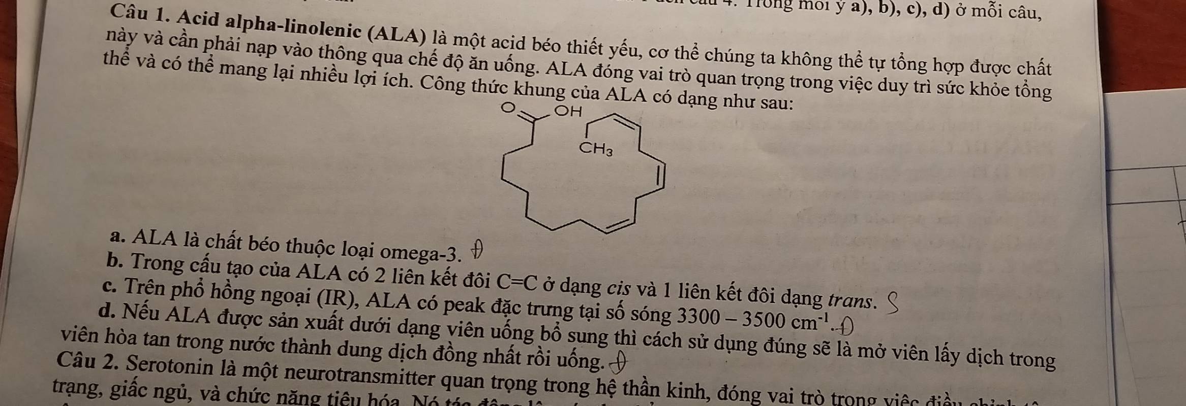 Trong mối ý a), b), c), d) ở mỗi câu,
Câu 1. Acid alpha-linolenic (ALA) là một acid béo thiết yếu, cơ thể chúng ta không thể tự tổng hợp được chất
này và cần phải nạp vào thông qua chế độ ăn uống. ALA đóng vai trò quan trọng trong việc duy trì sức khỏe tổng
thể và có thể mang lại nhiều lợi ích. Công thức khung của ALA cóạng như sau:
a. ALA là chất béo thuộc loại omega -3.
b. Trong cấu tạo của ALA có 2 liên kết đôi C=C ở dạng cis và 1 liên kết đôi dạng trans.
c. Trên phổ hồng ngoại (IR), ALA có peak đặc trưng tại số sóng 3300-3500cm^(-1)
d. Nếu ALA được sản xuất dưới dạng viên uống bổ sung thì cách sử dụng đúng sẽ là mở viên lấy dịch trong
viên hòa tan trong nước thành dung dịch đồng nhất rồi uống.
Câu 2. Serotonin là một neurotransmitter quan trọng trong hệ thần kinh, đóng vai trò trong việc điều
trạng, giấc ngủ, và chức năng tiêu hóa, Nó