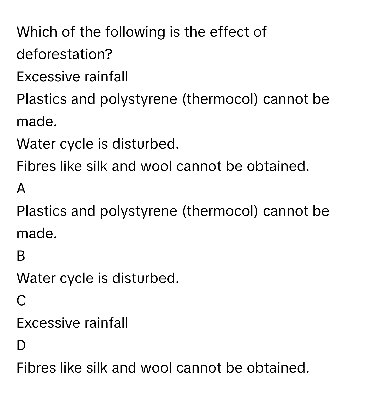 Which of the following is the effect of deforestation? 
Excessive rainfall 

Plastics and polystyrene (thermocol) cannot be made.  

Water cycle is disturbed. 

Fibres like silk and wool cannot be obtained. 


A  
Plastics and polystyrene (thermocol) cannot be made.  
 


B  
Water cycle is disturbed. 
 


C  
Excessive rainfall 
 


D  
Fibres like silk and wool cannot be obtained.