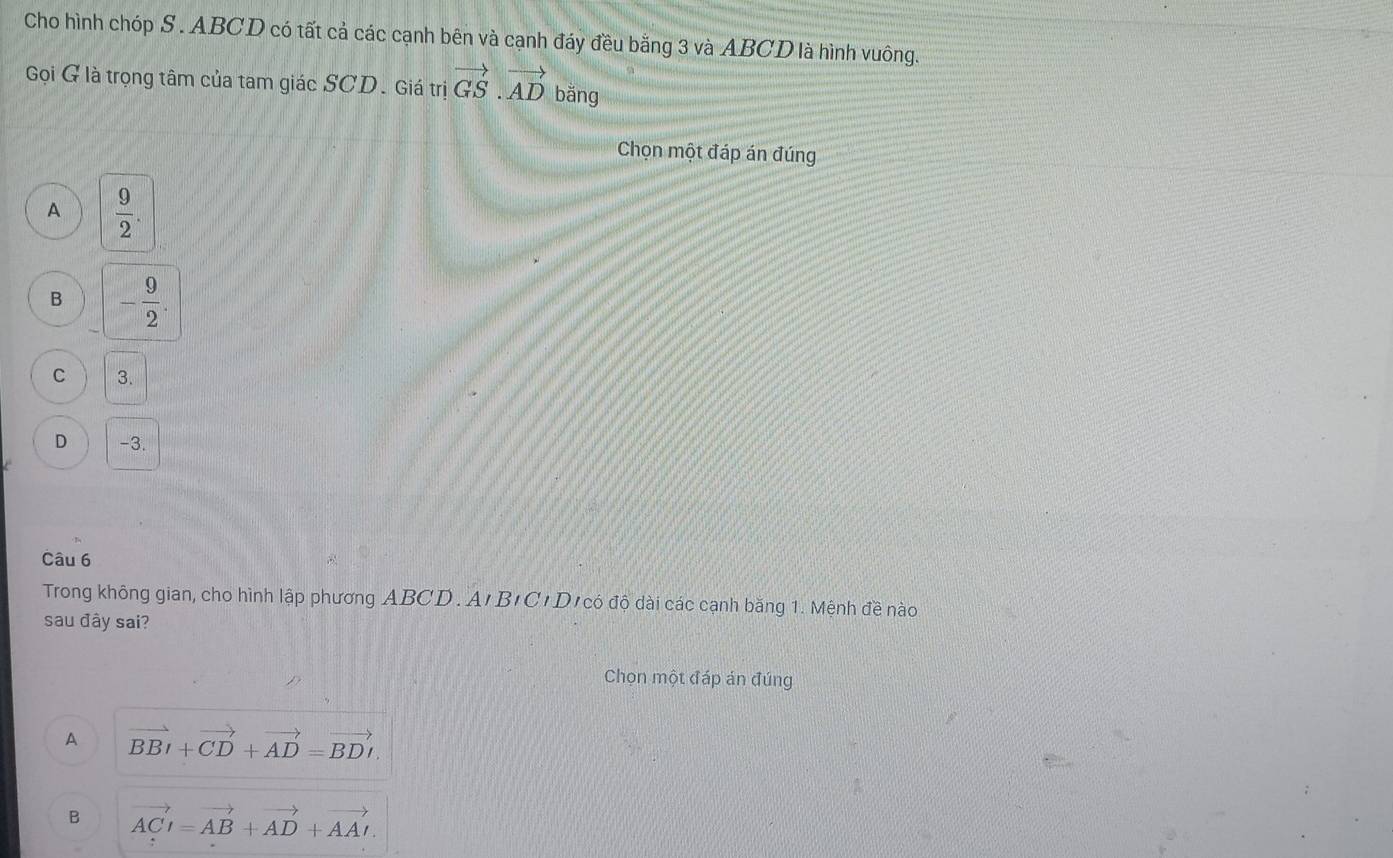 Cho hình chóp S . ABCD có tất cả các cạnh bên và cạnh đáy đều bằng 3 và ABCD là hình vuông.
Gọi G là trọng tâm của tam giác SCD. Giá trị vector GS.vector AD bǎng
Chọn một đáp án đúng
A  9/2 .
B - 9/2 .
C 3.
D -3.
Câu 6
Trong không gian, cho hình lập phương ABCD. A'B'C'D' có độ dài các cạnh băng 1. Mệnh đề nào
sau đây sai?
Chọn một đáp án đúng
A vector BBI+vector CD+vector AD=vector BDI.
B vector ACI=vector AB+vector AD+vector AAI.