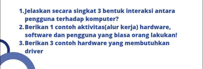 Jelaskan secara singkat 3 bentuk interaksi antara 
pengguna terhadap komputer? 
2.Berikan 1 contoh aktivitas(alur kerja) hardware, 
software dan pengguna yang biasa orang lakukan! 
3. Berikan 3 contoh hardware yang membutuhkan 
driver