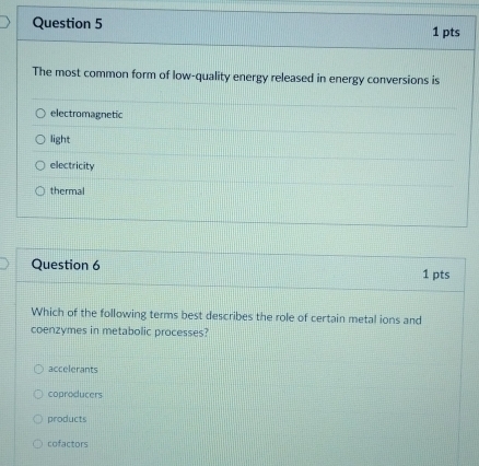 The most common form of low-quality energy released in energy conversions is
electromagnetic
light
electricity
thermal
Question 6 1 pts
Which of the following terms best describes the role of certain metal ions and
coenzymes in metabolic processes?
accelerants
coproducers
products
cofactors