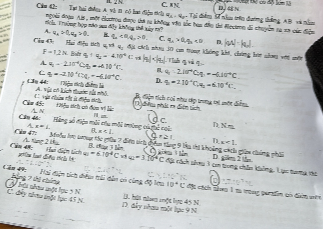 tống tác có độ lớn là
B. 2N C. 8N D. 48N
Câu 42: Tại hai điểm A và B có hai điện tích q_A,q_3. Tại điểm M nằm trên đường thắng AB và nằm
     
ngoài đoạn AB , một électron được thà ra không vận tốc ban đầu thì électron đi chuyển ra xa các điện
tích. Trường hợp nào sau đây không thể xây ra?
a
A. q_A>0,q_3>0. B. q_A<0,q_3>0. C. q_A>0,q_B<0. D. |qA|=|q_3|.
3
t Câu 43: Hai điện tích q_1v_2 q_2 đặt cách nhau 30 cm trong không khí, chíng hút nhau với một
a
F=1,2N. Biết q_1+q_2=-4.10^(-6)C và |q_a|
A. q_1=-2.10^(-6)C;q_2=+6.10^(-6)C. B. q_1=2.10^(-6)C;q_2=-6.10^(-6)C.
a
C. q_1=-2.10^(-6)C;q_2=-6.10^(-6)C. D. q_1=2.10^(-6)C;q_2=6.10^(-6)C.
Câu 44: Điện tích điểm là
A. vật có kích thuớc rất nhỏ. B. điện tích coi như tập trung tại một điểm.
C. vật chứa rất ít điện tích. D. điểm phát ra điện tích
Câu 45: Điện tích có đơn vjli
A N B. m C
a
Câu 46: Hằng số điện môi của môi trường có thể coi:
A varepsilon =1. D. Nm.
B. varepsilon <1.
Oe ≥ 1.
D. varepsilon approx 1.
Câu 47: Muốn lực tương tác giữa 2 điện tích điểm tăng 9 lần thì khoảng cách giữa chúng phải
A. tăng 2 lần B. tăng 3 lần Ô giâm 3 lần D. giám 2 lần.
giữa hai điện tích là:
Câu 48: Hai điện tích q_1=6.10^(-8)C và q_2=3.10^(-8)C đặt cách nhau 3 cm trong chân không. Lực tương tác
C
bảng 2 thì chúng
N a n=_ 
Câu 49: Hai điện tích điểm trái dầu có cùng độ lớn 10^(-4)C đặt cách nhau 1 m trong parafin có điện mới
A. hút nhau một lực 5 N. B. hút nhau một lực 45 N.
C. đầy nhau một lực 45 N. D. đây nhau một lực 9 N.