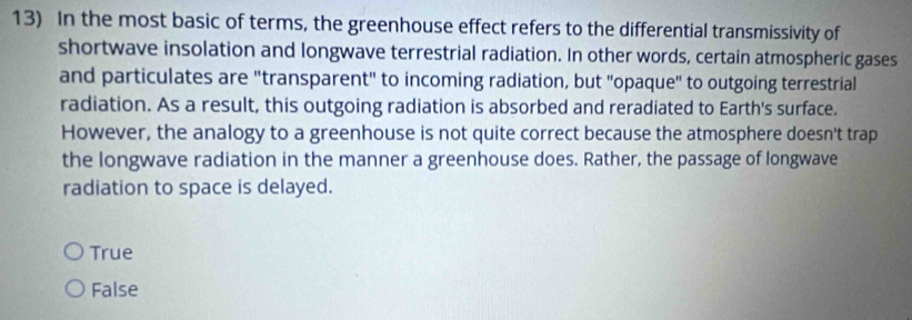 In the most basic of terms, the greenhouse effect refers to the differential transmissivity of
shortwave insolation and longwave terrestrial radiation. In other words, certain atmospheric gases
and particulates are "transparent" to incoming radiation, but "opaque" to outgoing terrestrial
radiation. As a result, this outgoing radiation is absorbed and reradiated to Earth's surface.
However, the analogy to a greenhouse is not quite correct because the atmosphere doesn't trap
the longwave radiation in the manner a greenhouse does. Rather, the passage of longwave
radiation to space is delayed.
True
False