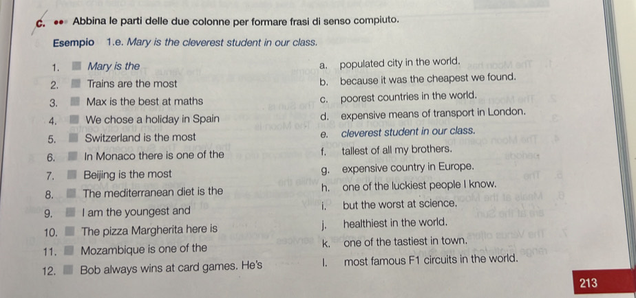 ●• Abbina le parti delle due colonne per formare frasi di senso compiuto.
Esempio 1.e. Mary is the cleverest student in our class.
1. Mary is the
a. populated city in the world.
2. Trains are the most b. because it was the cheapest we found.
3. Max is the best at maths c. poorest countries in the world.
4. We chose a holiday in Spain d. expensive means of transport in London.
5. Switzerland is the most e. cleverest student in our class.
6. In Monaco there is one of the f. tallest of all my brothers.
7. Beijing is the most g. expensive country in Europe.
8. The mediterranean diet is the h. one of the luckiest people I know.
9. I am the youngest and i. but the worst at science.
10. The pizza Margherita here is j. healthiest in the world.
11. Mozambique is one of the k, one of the tastiest in town.
12. Bob always wins at card games. He's I. most famous F1 circuits in the world.
213