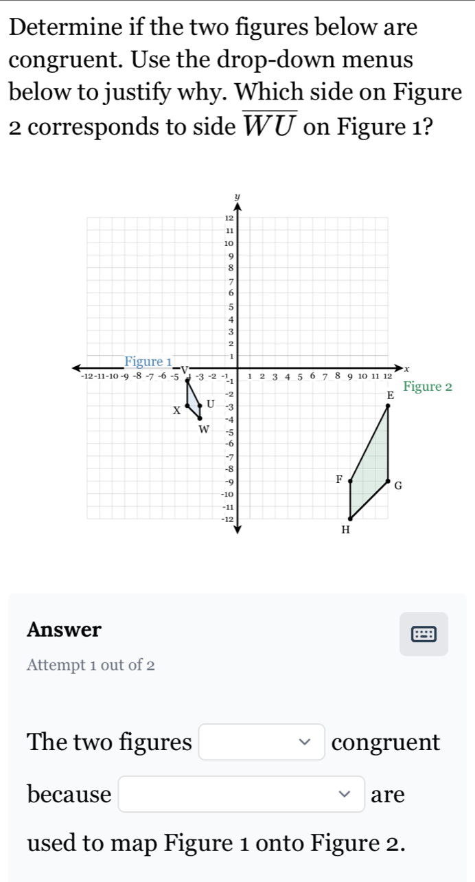 Determine if the two figures below are 
congruent. Use the drop-down menus 
below to justify why. Which side on Figure 
2 corresponds to side overline WU on Figure 1? 
Answer 
B： 
Attempt 1 out of 2 
The two figures congruent 
because are 
used to map Figure 1 onto Figure 2.