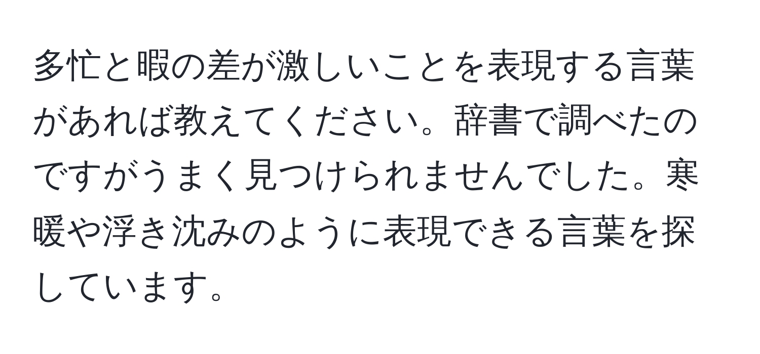 多忙と暇の差が激しいことを表現する言葉があれば教えてください。辞書で調べたのですがうまく見つけられませんでした。寒暖や浮き沈みのように表現できる言葉を探しています。