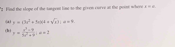 Find the slope of the tangent line to the given curve at the point where x=a. 
(a) y=(3x^2+5x)(4+sqrt(x)); a=9. 
(b) y= (x^3-9)/5x^2+9 ; a=2