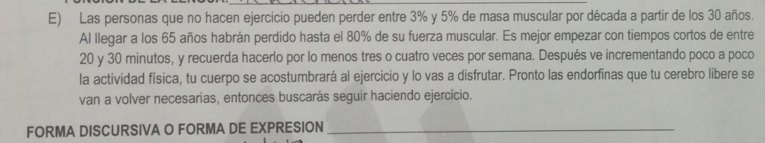 Las personas que no hacen ejercicio pueden perder entre 3% y 5% de masa muscular por década a partir de los 30 años. 
Al llegar a los 65 años habrán perdido hasta el 80% de su fuerza muscular. Es mejor empezar con tiempos cortos de entre
20 y 30 minutos, y recuerda hacerlo por lo menos tres o cuatro veces por semana. Después ve incrementando poco a poco 
la actividad física, tu cuerpo se acostumbrará al ejercicio y lo vas a disfrutar. Pronto las endorfinas que tu cerebro libere se 
van a volver necesarias, entonces buscarás seguir haciendo ejercicio. 
FORMA DISCURSIVA O FORMA DE EXPRESION_