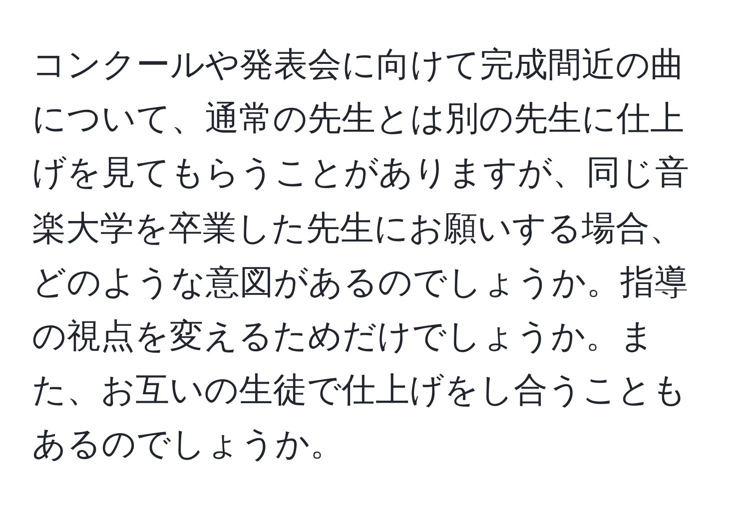 コンクールや発表会に向けて完成間近の曲について、通常の先生とは別の先生に仕上げを見てもらうことがありますが、同じ音楽大学を卒業した先生にお願いする場合、どのような意図があるのでしょうか。指導の視点を変えるためだけでしょうか。また、お互いの生徒で仕上げをし合うこともあるのでしょうか。