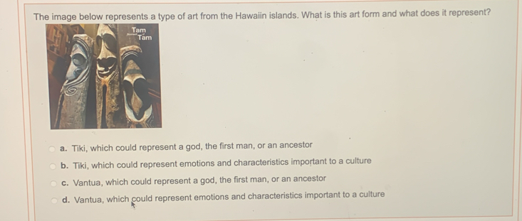 The image below represents a type of art from the Hawaiin islands. What is this art form and what does it represent?
Tam
Tam
a. Tiki, which could represent a god, the first man, or an ancestor
b. Tiki, which could represent emotions and characteristics important to a culture
c. Vantua, which could represent a god, the first man, or an ancestor
d. Vantua, which could represent emotions and characteristics important to a culture