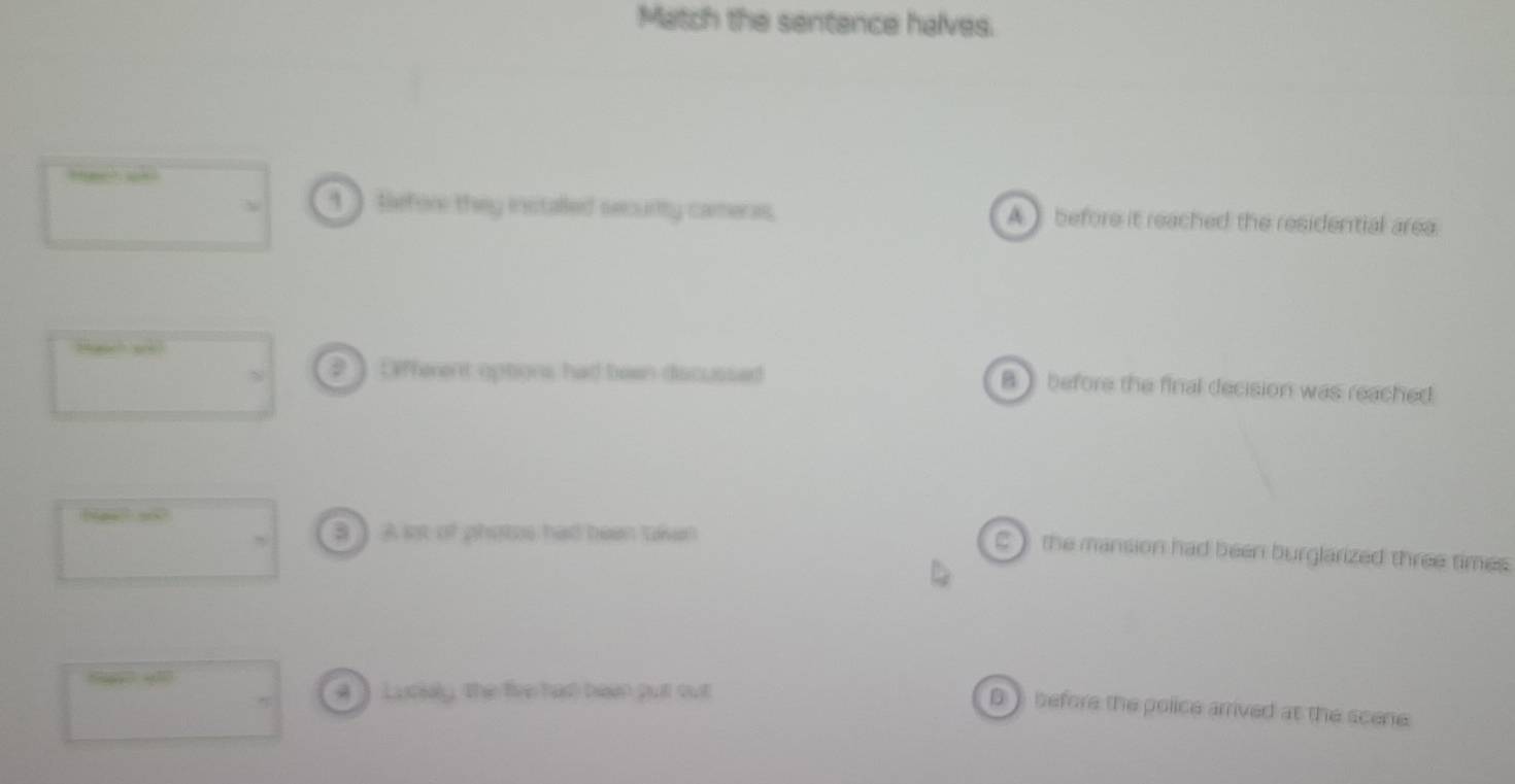 Match the sentence halves.
1 tefor they installed secunity cameras. A ) before it reached the residential area.
# ] Lifferent options had been discussed B before the final decision was reached
B ] A st of photes had been taken
C) the mansion had been burglarized three times 
“ 4
4 ] Luckly, the five had been put out
D before the police arrived at the scene.