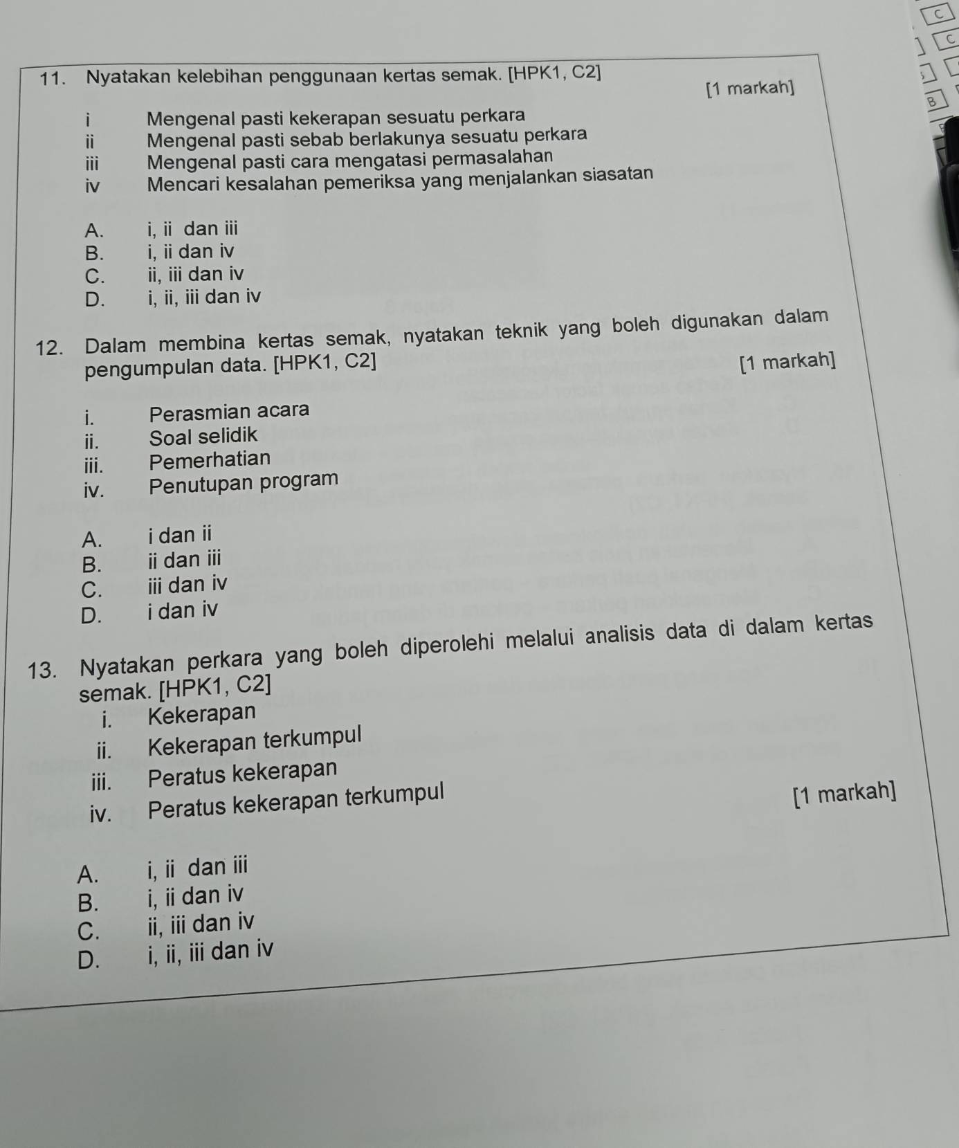 Nyatakan kelebihan penggunaan kertas semak. [HPK1, C2]
[1 markah]
B
i Mengenal pasti kekerapan sesuatu perkara
ⅱ Mengenal pasti sebab berlakunya sesuatu perkara
ⅲi Mengenal pasti cara mengatasi permasalahan
iv Mencari kesalahan pemeriksa yang menjalankan siasatan
A. i, i dan ⅲ
B. i, i dan iv
C. ii, ii dan iv
D. i, ii, iidan iv
12. Dalam membina kertas semak, nyatakan teknik yang boleh digunakan dalam
pengumpulan data. [HPK1, C2] [1 markah]
i. Perasmian acara
i. Soal selidik
iii. Pemerhatian
iv. Penutupan program
A. i dan ii
B. i dan ⅲi
C. ⅲ dan iv
D. i dan iv
13. Nyatakan perkara yang boleh diperolehi melalui analisis data di dalam kertas
semak. [HPK1, C2]
i. Kekerapan
ii. Kekerapan terkumpul
iii. Peratus kekerapan
iv. Peratus kekerapan terkumpul
[1 markah]
A. i, i dan ⅲi
B. i, i dan iv
C. ii, iii dan iv
D. i, ii, ii dan iv