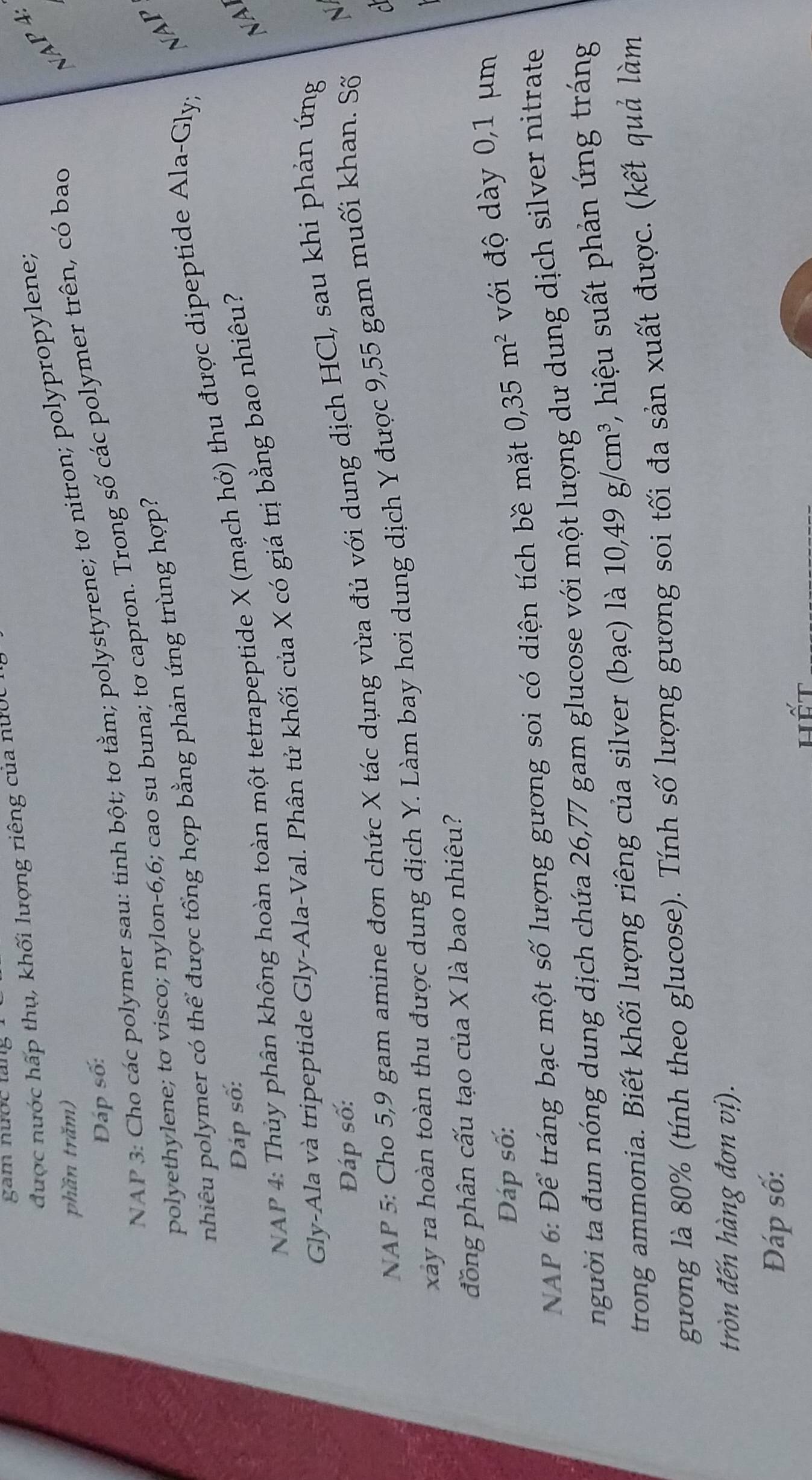 gam nước tăng 
được nước hấp thụ, khối lượng riêng của nước 
N 4
phần trăm) 
NAP 3: Cho các polymer sau: tinh bột; tơ tằm; polystyrene; tơ nitron; polypropylene; 
Đáp số: 
polyethylene; to visco; nylon- 6, 6; cao su buna; tơ capron. Trong số các polymer trên, có bao 
pnhiêu polymer có thể được tổng hợp bằng phản ứng trùng hợp? 
NAP 
NAP 4: Thủy phân không hoàn toàn một tetrapeptide X (mạch hở) thu được dipeptide Ala-Gly; 
Đáp số: 
Gly-Ala và tripeptide Gly-Ala-Val. Phân tử khối của X có giá trị bằng bao nhiêu? 
NAI 
Đáp số: 
NAP 5: Cho 5,9 gam amine đơn chức X tác dụng vừa đủ với dung dịch HCl, sau khi phản ứng 

xây ra hoàn toàn thu được dung dịch Y. Làm bay hơi dung dịch Y được 9,55 gam muối khan. Số N 
đồng phân cấu tạo của X là bao nhiêu? 
Đáp số: 
NAP 6: Để tráng bạc một số lượng gương soi có diện tích bề mặt 0, 35m^2 với độ dày 0,1 μm
người ta đun nóng dung dịch chứa 26,77 gam glucose với một lượng dư dung dịch silver nitrate 
trong ammonia. Biết khối lượng riêng của silver (bạc) là 10, 49g/cm^3 , hiệu suất phản ứng tráng 
gưong là 80% (tính theo glucose). Tính số lượng gương soi tối đa sản xuất được. (kết quả làm 
tròn đến hàng đơn vị). 
Đáp số: