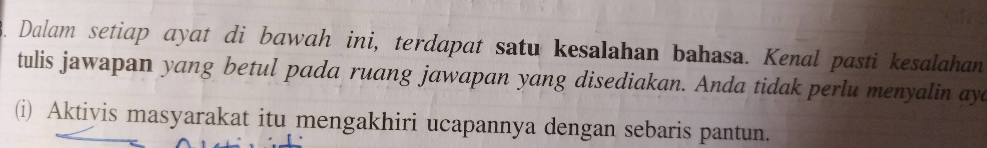 Dalam setiap ayat di bawah ini, terdapat satu kesalahan bahasa. Kenal pasti kesalahan 
tulis jawapan yang betul pada ruang jawapan yang disediakan. Anda tidak perlu menyalin aya 
(i) Aktiyis masyarakat itu mengakhiri ucapannya dengan sebaris pantun.