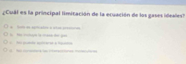 ¿Cuál es la principal limitación de la ecuación de los gases ideales?
a Solo en aptcable a atas presiones
b. Hs inctuye le mase der gos.
c. tru punde apôcarsé a lquiston
fo considers las interacciones molerutoes