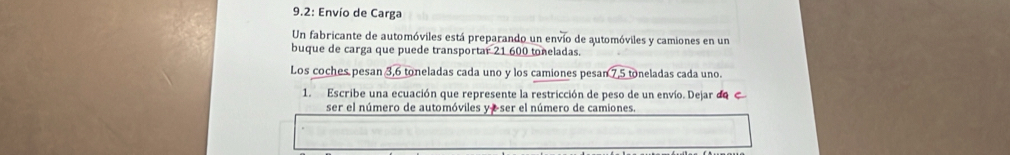 9.2: Envío de Carga 
Un fabricante de automóviles está preparando un envío de automóviles y camiones en un 
buque de carga que puede transportar 21 600 toneladas. 
Los coches pesan 3,6 toneladas cada uno y los camiones pesa sqrt(7.5to) neladas cada uno. 
1. Escribe una ecuación que represente la restricción de peso de un envío. Dejar de 
ser el número de automóviles y e ser el número de camiones.