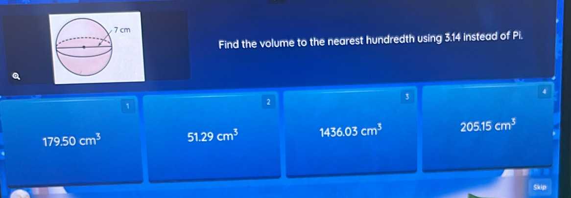 Find the volume to the nearest hundredth using 3.14 instead of Pi.
Q
4
1
2
3
1436.03cm^3
205.15cm^3
179.50cm^3
51.29cm^3
i
Skip