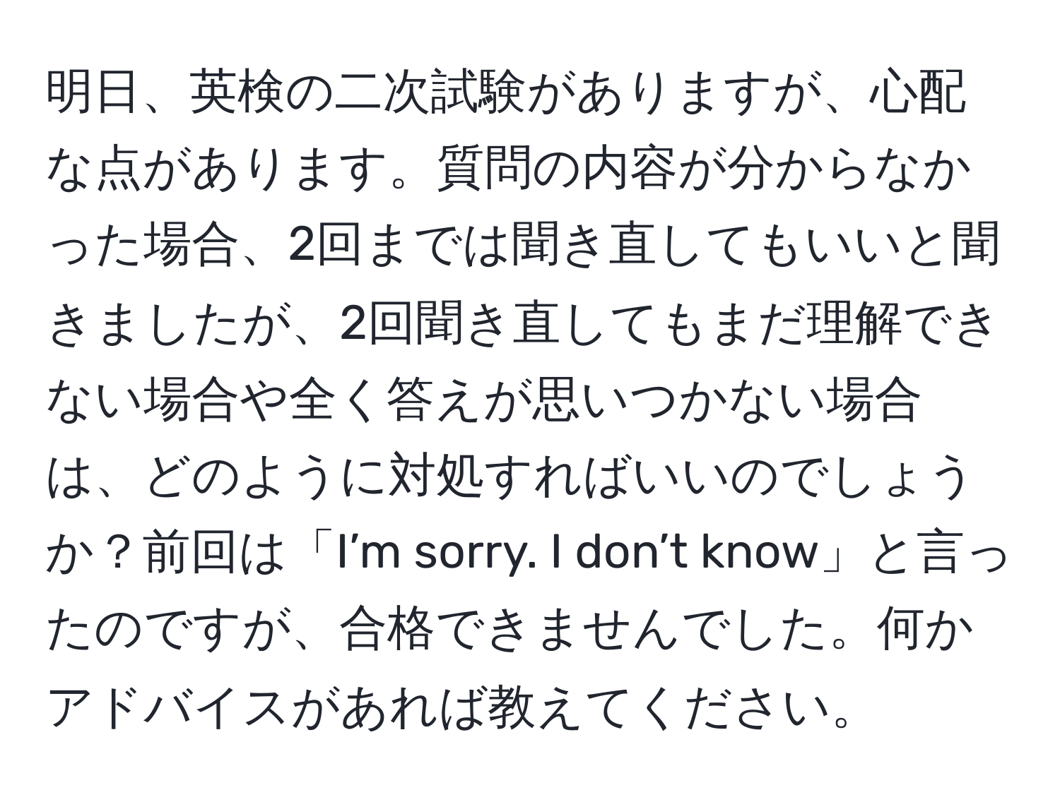 明日、英検の二次試験がありますが、心配な点があります。質問の内容が分からなかった場合、2回までは聞き直してもいいと聞きましたが、2回聞き直してもまだ理解できない場合や全く答えが思いつかない場合は、どのように対処すればいいのでしょうか？前回は「I’m sorry. I don’t know」と言ったのですが、合格できませんでした。何かアドバイスがあれば教えてください。