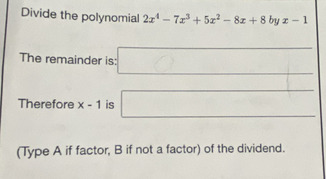 Divide the polynomial 2x^4-7x^3+5x^2-8x+8byx-1
□  
The remainder is: □ 
Therefore x-1 is □ 
(Type A if factor, B if not a factor) of the dividend.