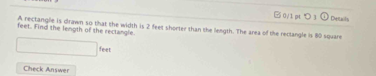 □ 0/1 pt つ 3 C Details 
feet. Find the length of the rectangle. A rectangle is drawn so that the width is 2 feet shorter than the length. The area of the rectangle is 80 square
□ feet
Check Answer