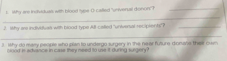 Why are individuals with blood type O called "universal donors"?_ 
_ 
2. Why are individuals with blood type AB called "universal recipients"?_ 
_ 
3. Why do many people who plan to undergo surgery in the near future donate their own 
blood in advance in case they need to use it during surgery?