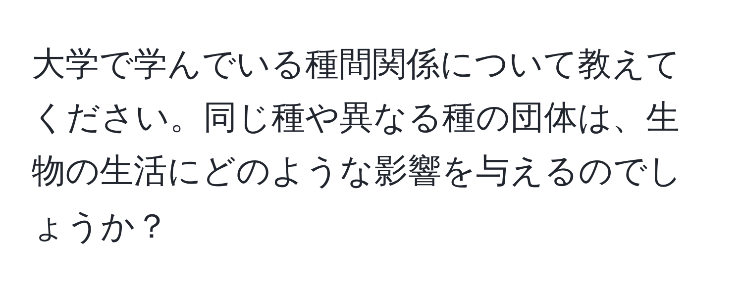 大学で学んでいる種間関係について教えてください。同じ種や異なる種の団体は、生物の生活にどのような影響を与えるのでしょうか？