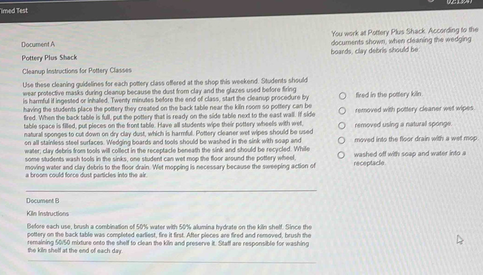 Iimed Test 
Document A You work at Pottery Plus Shack. According to the 
documents shown, when cleaning the wedging 
Pottery Plus Shack boards, clay debris should be 
Cleanup Instructions for Pottery Classes 
Use these cleaning guidelines for each pottery class offered at the shop this weekend. Students should 
wear protective masks during cleanup because the dust from clay and the glazes used before firing 
is harmful if ingested or inhaled. Twenty minutes before the end of class, start the cleanup procedure by fired in the pottery kiln. 
having the students place the pottery they created on the back table near the kiln room so pottery can be removed with pottery cleaner wet wipes. 
fired. When the back table is full, put the pottery that is ready on the side table next to the east wall. If side 
table space is filled, put pieces on the front table. Have all students wipe their pottery wheels with wet, removed using a natural sponge. 
natural sponges to cut down on dry clay dust, which is harmful. Pottery cleaner wet wipes should be used 
on all stainless steel surfaces. Wedging boards and tools should be washed in the sink with soap and moved into the floor drain with a wet mop. 
water; clay debris from tools will collect in the receptacle beneath the sink and should be recycled. While 
some students wash tools in the sinks, one student can wet mop the floor around the pottery wheel, washed off with soap and water into a 
moving water and clay debris to the floor drain. Wet mopping is necessary because the sweeping action of receptacle 
a broom could force dust particles into the air. 
Document B 
Kiln Instructions 
Before each use, brush a combination of 50% water with 50% alumina hydrate on the kiln shelf. Since the 
pottery on the back table was completed earliest, fire it first. After pieces are fired and removed, brush the 
remaining 50/50 mixture onto the shelf to clean the kiln and preserve it. Staff are responsible for washing 
the kiln shelf at the end of each day.