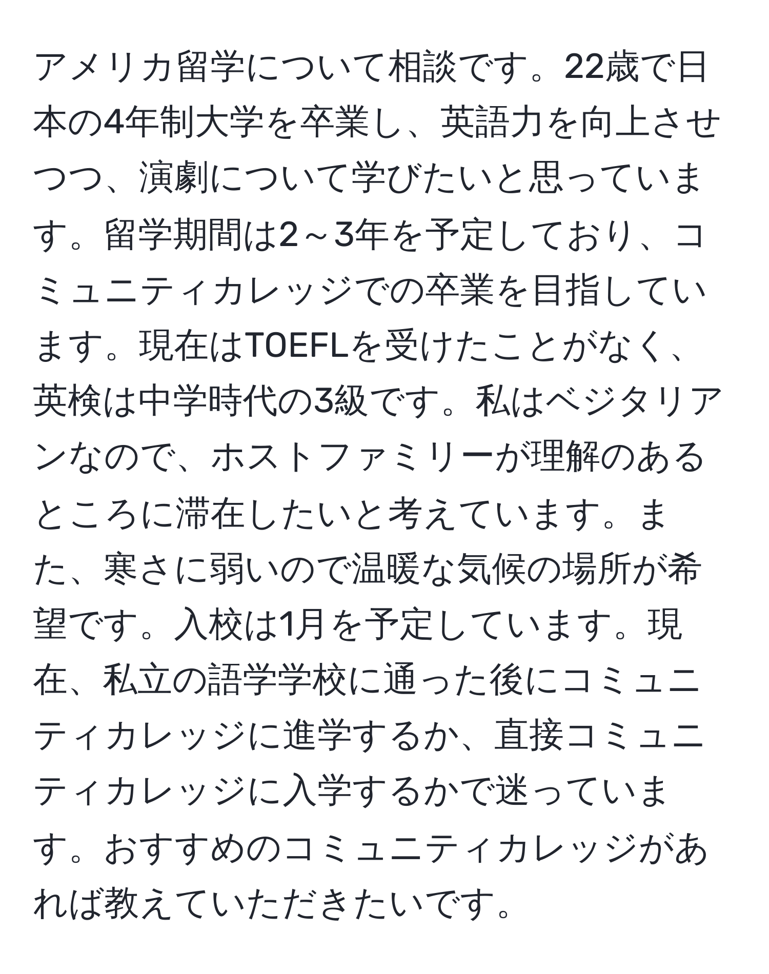 アメリカ留学について相談です。22歳で日本の4年制大学を卒業し、英語力を向上させつつ、演劇について学びたいと思っています。留学期間は2～3年を予定しており、コミュニティカレッジでの卒業を目指しています。現在はTOEFLを受けたことがなく、英検は中学時代の3級です。私はベジタリアンなので、ホストファミリーが理解のあるところに滞在したいと考えています。また、寒さに弱いので温暖な気候の場所が希望です。入校は1月を予定しています。現在、私立の語学学校に通った後にコミュニティカレッジに進学するか、直接コミュニティカレッジに入学するかで迷っています。おすすめのコミュニティカレッジがあれば教えていただきたいです。