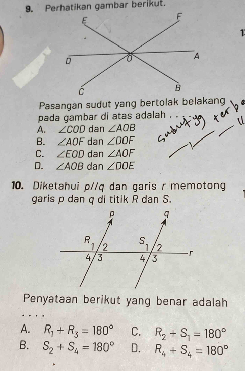 Perhatikan gambar berikut.
1
Pasangan sudut yang bertolak belakang
pada gambar di atas adalah .
A. ∠ COD dan ∠ AOB
B. ∠ AOF dan ∠ DOF
C. ∠ EOD dan ∠ AOF
D. ∠ AOB dan ∠ DOE
10. Diketahui p//q dan garis r memotong
garis p dan q di titik R dan S.
Penyataan berikut yang benar adalah
A. R_1+R_3=180° C. R_2+S_1=180°
B. S_2+S_4=180° D. R_4+S_4=180°